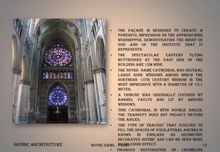 •

Gothic Architecture

The façade is designed to create a
powerful impression on the approaching
worshipper, demonstrating the might of
God and of the institute that it
represents.
•
The
spectacular
eastern
flying
buttresses at the east side of the
building are 15m wide.
•
The Notre- Dame Cathedral has several
large rose windows among which the
northern 13th century window is the
most impressive with a diameter of 13.1
meter.
•
A tribune was originally covered by
barrel vaults and lit by around
windows.
•
This cathedral is with double aisles,
the transept does not project beyond
the aisles.
•
The type of tracery that evolved to
fill the spaces of equilateral arches is
known
in
England
as
Geometric
Decorated Gothic and can be seen here
to splendid effect.
Notre Dame , Paris
13
• Vigorous restoration of crumbling

 