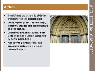 ARCHITECTURALCHARACTER
Arches
• The defining characteristic of Gothic
architecture is the pointed arch.
• Gothic openings such as doorways,
windows, arcades and galleries have
pointed arches.
• Gothic vaulting above spaces both
large and small is usually supported
by richly molded ribs.
• Niches with pointed arches and
containing statuary are a major
external feature.
 