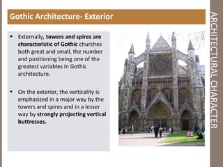 ARCHITECTURALCHARACTER
Gothic Architecture- Exterior
• Externally, towers and spires are
characteristic of Gothic churches
both great and small, the number
and positioning being one of the
greatest variables in Gothic
architecture.
• On the exterior, the verticality is
emphasized in a major way by the
towers and spires and in a lesser
way by strongly projecting vertical
buttresses.
 