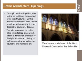 ARCHITECTURALCHARACTER
Gothic Architecture- Openings
• Through the Gothic period, due
to the versatility of the pointed
arch, the structure of Gothic
windows developed from simple
openings to immensely rich and
decorative sculptural designs.
• The windows were very often
filled with stained glass which
added a dimension of colour to
the light within the building, as
well as providing a medium for
figurative and narrative art.
 