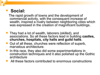  Social:
The rapid growth of towns and the development of
commercial activity, with the consequent increase of
wealth, inspired a rivalry between neighboring cities which
was expressed in the creation of magnificent buildings.
 They had a lot of wealth, laborers (skilled), and
associations. So all these factors lead in building castles,
churches, hospitals, city halls and guild halls.
 Out of all these, churches were reflection of superb,
marvelous architecture.
 In this race, they also did some experimentations in
construction techniques and it also polished up the Gothic
architecture
 All these factors contributed to enormous constructions
 