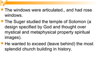  The windows were articulated., and had rose
windows.
 The Suger studied the temple of Solomon (a
design specified by God and thought over
mystical and metaphysical property spiritual
images).
 He wanted to exceed (leave behind) the most
splendid church building in history.
 
