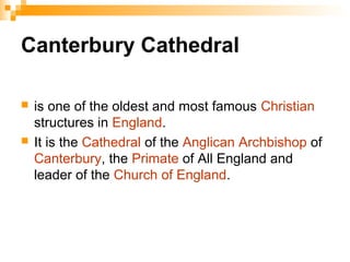 Canterbury Cathedral
 is one of the oldest and most famous Christian
structures in England.
 It is the Cathedral of the Anglican Archbishop of
Canterbury, the Primate of All England and
leader of the Church of England.
 