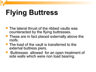 Flying Buttress
 The lateral thrust of the ribbed vaults was
counteracted by the flying buttresses.
 These are in fact placed externally above the
roofs.
 The load of the vault is transferred to the
external buttress piers.
 Buttresses allowed for an open treatment of
side walls which were non load bearing.
 