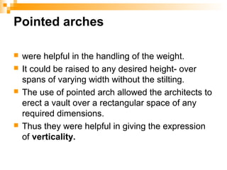 Pointed arches
 were helpful in the handling of the weight.
 It could be raised to any desired height- over
spans of varying width without the stilting.
 The use of pointed arch allowed the architects to
erect a vault over a rectangular space of any
required dimensions.
 Thus they were helpful in giving the expression
of verticality.
 