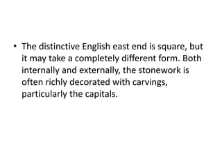 • The distinctive English east end is square, but
it may take a completely different form. Both
internally and externally, the stonework is
often richly decorated with carvings,
particularly the capitals.
 
