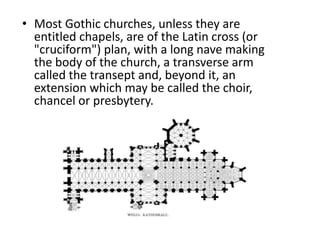 • Most Gothic churches, unless they are
entitled chapels, are of the Latin cross (or
"cruciform") plan, with a long nave making
the body of the church, a transverse arm
called the transept and, beyond it, an
extension which may be called the choir,
chancel or presbytery.
 