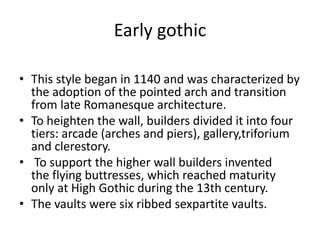 Early gothic
• This style began in 1140 and was characterized by
the adoption of the pointed arch and transition
from late Romanesque architecture.
• To heighten the wall, builders divided it into four
tiers: arcade (arches and piers), gallery,triforium
and clerestory.
• To support the higher wall builders invented
the flying buttresses, which reached maturity
only at High Gothic during the 13th century.
• The vaults were six ribbed sexpartite vaults.
 