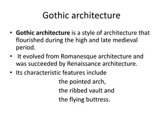 Gothic architecture
• Gothic architecture is a style of architecture that
flourished during the high and late medieval
period.
• It evolved from Romanesque architecture and
was succeeded by Renaissance architecture.
• Its characteristic features include
the pointed arch,
the ribbed vault and
the flying buttress.
 