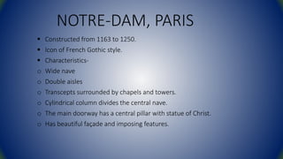 NOTRE-DAM, PARIS
 Constructed from 1163 to 1250.
 Icon of French Gothic style.
 Characteristics-
o Wide nave
o Double aisles
o Transcepts surrounded by chapels and towers.
o Cylindrical column divides the central nave.
o The main doorway has a central pillar with statue of Christ.
o Has beautiful façade and imposing features.
 