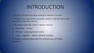 INTRODUCTION
1. Gothic architecture was started in Western Europe.
2. Western Europe forms separate nations and Germany was
termed as the holy nations.
3. Building materials used in various places-
a. Germany – bricks
b. France – coarse grained stone
c. Italy , England – white, colored marbles
4. These materials depicted the architecture of those
countries.
 