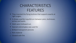 CHARACTERISTICS
FEATURES
 They invented the flying buttress that supports exactly at
right angles.
 It shows a perfect equilibrium between piers, buttresses,
arches and vaults.
 Walls were hollowed out.
 Stained colored glass was used for
o Brilliant transparent pictures
o Rich material
o Glowed with fire
 