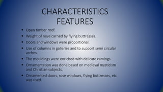CHARACTERISTICS
FEATURES
 Open timber roof.
 Weight of nave carried by flying buttresses.
 Doors and windows were proportional.
 Use of columns in galleries and to support semi circular
arches.
 The mouldings were enriched with delicate carvings.
 Ornamentation was done based on medieval mysticism
and Christian subjects.
 Ornamented doors, rose windows, flying buttresses, etc
was used.
 