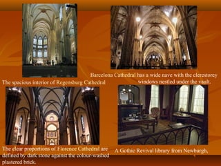 The spacious interior of Regensburg Cathedral
Barcelona Cathedral has a wide nave with the clerestorey
windows nestled under the vault.
The clear proportions of Florence Cathedral are
defined by dark stone against the colour-washed
plastered brick.
A Gothic Revival library from Newburgh,
 