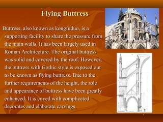 Flying ButtressFlying Buttress
Buttress, also known as kongfuduo, is aButtress, also known as kongfuduo, is a
supporting facility to share the pressure fromsupporting facility to share the pressure from
the main walls. It has been largely used inthe main walls. It has been largely used in
Roman Architecture. The original buttressRoman Architecture. The original buttress
was solid and covered by the roof. However,was solid and covered by the roof. However,
the buttress with Gothic style is exposed outthe buttress with Gothic style is exposed out
to be known as flying buttress. Due to theto be known as flying buttress. Due to the
further requirements of the height, the rolefurther requirements of the height, the role
and appearance of buttress have been greatlyand appearance of buttress have been greatly
enhanced. It is coved with complicatedenhanced. It is coved with complicated
decorates and elaborate carvings.decorates and elaborate carvings.
 