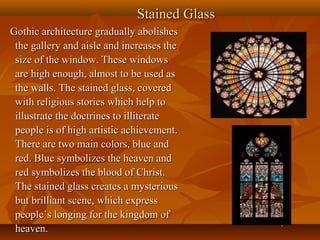 Stained GlassStained Glass
Gothic architecture gradually abolishesGothic architecture gradually abolishes
the gallery and aisle and increases thethe gallery and aisle and increases the
size of the window. These windowssize of the window. These windows
are high enough, almost to be used asare high enough, almost to be used as
the walls. The stained glass, coveredthe walls. The stained glass, covered
with religious stories which help towith religious stories which help to
illustrate the doctrines to illiterateillustrate the doctrines to illiterate
people is of high artistic achievement.people is of high artistic achievement.
There are two main colors, blue andThere are two main colors, blue and
red. Blue symbolizes the heaven andred. Blue symbolizes the heaven and
red symbolizes the blood of Christ.red symbolizes the blood of Christ.
The stained glass creates a mysteriousThe stained glass creates a mysterious
but brilliant scene, which expressbut brilliant scene, which express
people’s longing for the kingdom ofpeople’s longing for the kingdom of
heaven.heaven.
 