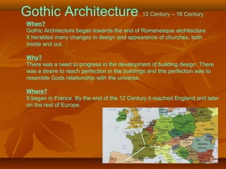 Gothic Architecture 12 Century – 16 Century
When?
Gothic Architecture began towards the end of Romanesque architecture.
It heralded many changes in design and appearance of churches, both
inside and out.
Why?
There was a need to progress in the development of building design. There
was a desire to reach perfection in the buildings and this perfection was to
resemble Gods relationship with the universe.
Where?
It began in France. By the end of the 12 Century it reached England and later
on the rest of Europe.
 