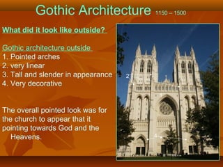 Gothic Architecture 1150 – 1500
What did it look like outside?
Gothic architecture outside
1. Pointed arches
2. very linear
3. Tall and slender in appearance
4. Very decorative
The overall pointed look was for
the church to appear that it
pointing towards God and the
Heavens.
1
2
4
 