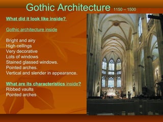Gothic Architecture 1150 – 1500
What did it look like inside?
Gothic architecture inside
Bright and airy
High ceilings
Very decorative
Lots of windows
Stained glassed windows.
Pointed arches.
Vertical and slender in appearance.
What are its characteristics inside?
Ribbed vaults
Pointed arches
 