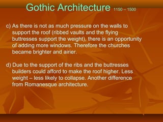 Gothic Architecture 1150 – 1500
c) As there is not as much pressure on the walls to
support the roof (ribbed vaults and the flying
buttresses support the weight), there is an opportunity
of adding more windows. Therefore the churches
became brighter and airier.
d) Due to the support of the ribs and the buttresses
builders could afford to make the roof higher. Less
weight – less likely to collapse. Another difference
from Romanesque architecture.
 