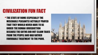 CIVILIZATION FUN FACT
•THE STATE OF ROME (ESPECIALLY THE
MISERABLE PEASANTS) ACTUALLY PRAYED
THAT THEY WOULD NEVER HAVE TO BE
UNDER THE ROMAN JURISDICTION
BECAUSE THE GOTHS DID NOT CLAIM TAXES
FROM THE PEOPLE AND HAD RATHER
FAVORABLE TREATMENT TO THE POOR.
 