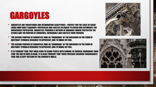 GARGOYLES
• GARGOYLES ARE FRIGHTENING AND INTIMIDATING SCULPTURES - PERFECT FOR THE LIKES OF GREAT
LORDS WHO BUILT ELABORATE FORTRESSES AND CASTLES IN ORDER TO CRUSH AND INTIMIDATE THE
INDIGENOUS POPULATION. GARGOYLES PROVIDED A METHOD OF DRAINAGE WHICH PROTECTED THE
STONES AND THE MORTAR OF CHURCHES, CATHEDRALS AND CASTLES FROM EROSION
• THE SECOND PURPOSE OF GARGOYLES WAS AS 'GUARDIANS' OF THE BUILDINGS IN THE FORM OF
ABSTRACT SYMBOLS DESIGNED TO REPRESENT, AND TO WARD OFF EVIL.
• THE SECOND PURPOSE OF GARGOYLES WAS AS 'GUARDIANS' OF THE BUILDINGS IN THE FORM OF
ABSTRACT SYMBOLS DESIGNED TO REPRESENT, AND TO WARD OFF EVIL.
• IT IS THOUGHT THAT THEY WERE USED TO SCARE PEOPLE INTO COMING TO CHURCH, REMINDING THEM
THAT THE END OF DAYS IS NEAR. IT IS ALSO THOUGHT THAT THEIR PRESENCE ASSURED CONGREGANTS
THAT EVIL IS KEPT OUTSIDE OF THE CHURCH’S WALLS.
 