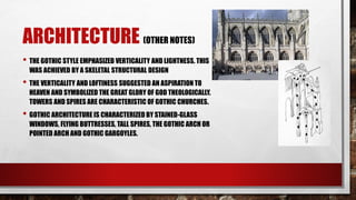 ARCHITECTURE (OTHER NOTES)
• THE GOTHIC STYLE EMPHASIZED VERTICALITY AND LIGHTNESS. THIS
WAS ACHIEVED BY A SKELETAL STRUCTURAL DESIGN
• THE VERTICALITY AND LOFTINESS SUGGESTED AN ASPIRATION TO
HEAVEN AND SYMBOLIZED THE GREAT GLORY OF GOD THEOLOGICALLY.
TOWERS AND SPIRES ARE CHARACTERISTIC OF GOTHIC CHURCHES.
• GOTHIC ARCHITECTURE IS CHARACTERIZED BY STAINED-GLASS
WINDOWS, FLYING BUTTRESSES, TALL SPIRES, THE GOTHIC ARCH OR
POINTED ARCH AND GOTHIC GARGOYLES.
 