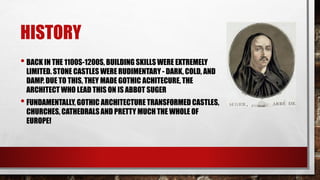 HISTORY
•BACK IN THE 1100S-1200S, BUILDING SKILLSWERE EXTREMELY
LIMITED. STONE CASTLES WERE RUDIMENTARY - DARK, COLD, AND
DAMP. DUE TO THIS, THEY MADE GOTHIC ACHITECURE, THE
ARCHITECT WHO LEAD THIS ON IS ABBOT SUGER
•FUNDAMENTALLY,GOTHIC ARCHITECTURE TRANSFORMED CASTLES,
CHURCHES, CATHEDRALSAND PRETTY MUCH THE WHOLE OF
EUROPE!
 