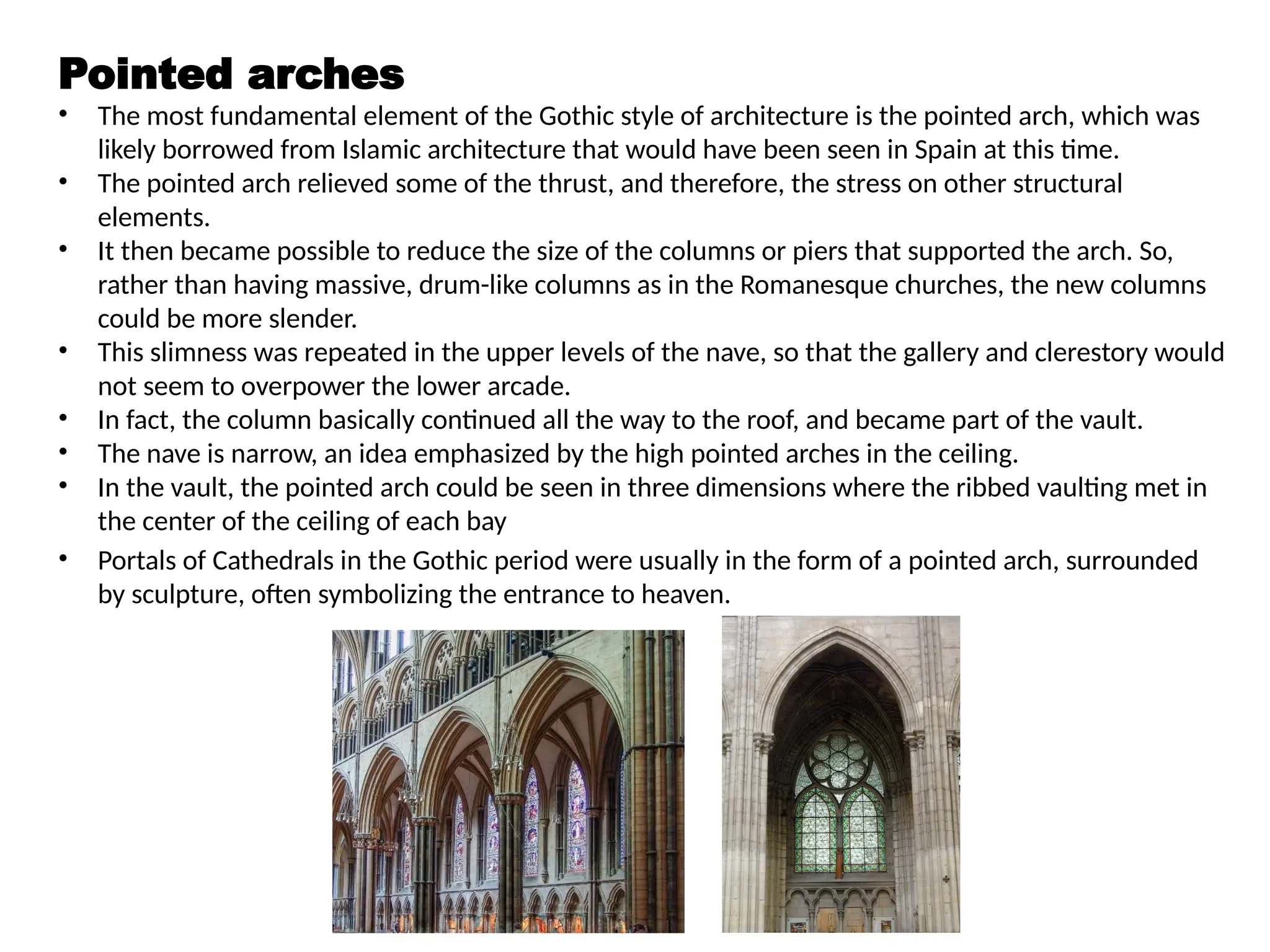 Pointed arches
• The most fundamental element of the Gothic style of architecture is the pointed arch, which was
likely borrowed from Islamic architecture that would have been seen in Spain at this time.
• The pointed arch relieved some of the thrust, and therefore, the stress on other structural
elements.
• It then became possible to reduce the size of the columns or piers that supported the arch. So,
rather than having massive, drum-like columns as in the Romanesque churches, the new columns
could be more slender.
• This slimness was repeated in the upper levels of the nave, so that the gallery and clerestory would
not seem to overpower the lower arcade.
• In fact, the column basically continued all the way to the roof, and became part of the vault.
• The nave is narrow, an idea emphasized by the high pointed arches in the ceiling.
• In the vault, the pointed arch could be seen in three dimensions where the ribbed vaulting met in
the center of the ceiling of each bay
• Portals of Cathedrals in the Gothic period were usually in the form of a pointed arch, surrounded
by sculpture, often symbolizing the entrance to heaven.
 