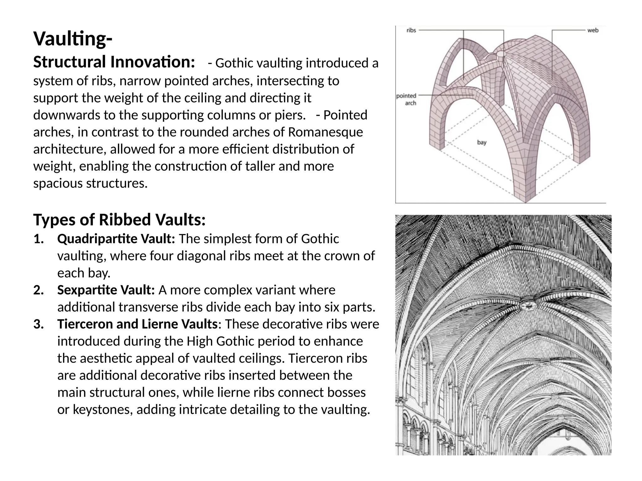 Vaulting-
Structural Innovation: - Gothic vaulting introduced a
system of ribs, narrow pointed arches, intersecting to
support the weight of the ceiling and directing it
downwards to the supporting columns or piers. - Pointed
arches, in contrast to the rounded arches of Romanesque
architecture, allowed for a more efficient distribution of
weight, enabling the construction of taller and more
spacious structures.
Types of Ribbed Vaults:
1. Quadripartite Vault: The simplest form of Gothic
vaulting, where four diagonal ribs meet at the crown of
each bay.
2. Sexpartite Vault: A more complex variant where
additional transverse ribs divide each bay into six parts.
3. Tierceron and Lierne Vaults: These decorative ribs were
introduced during the High Gothic period to enhance
the aesthetic appeal of vaulted ceilings. Tierceron ribs
are additional decorative ribs inserted between the
main structural ones, while lierne ribs connect bosses
or keystones, adding intricate detailing to the vaulting.
 