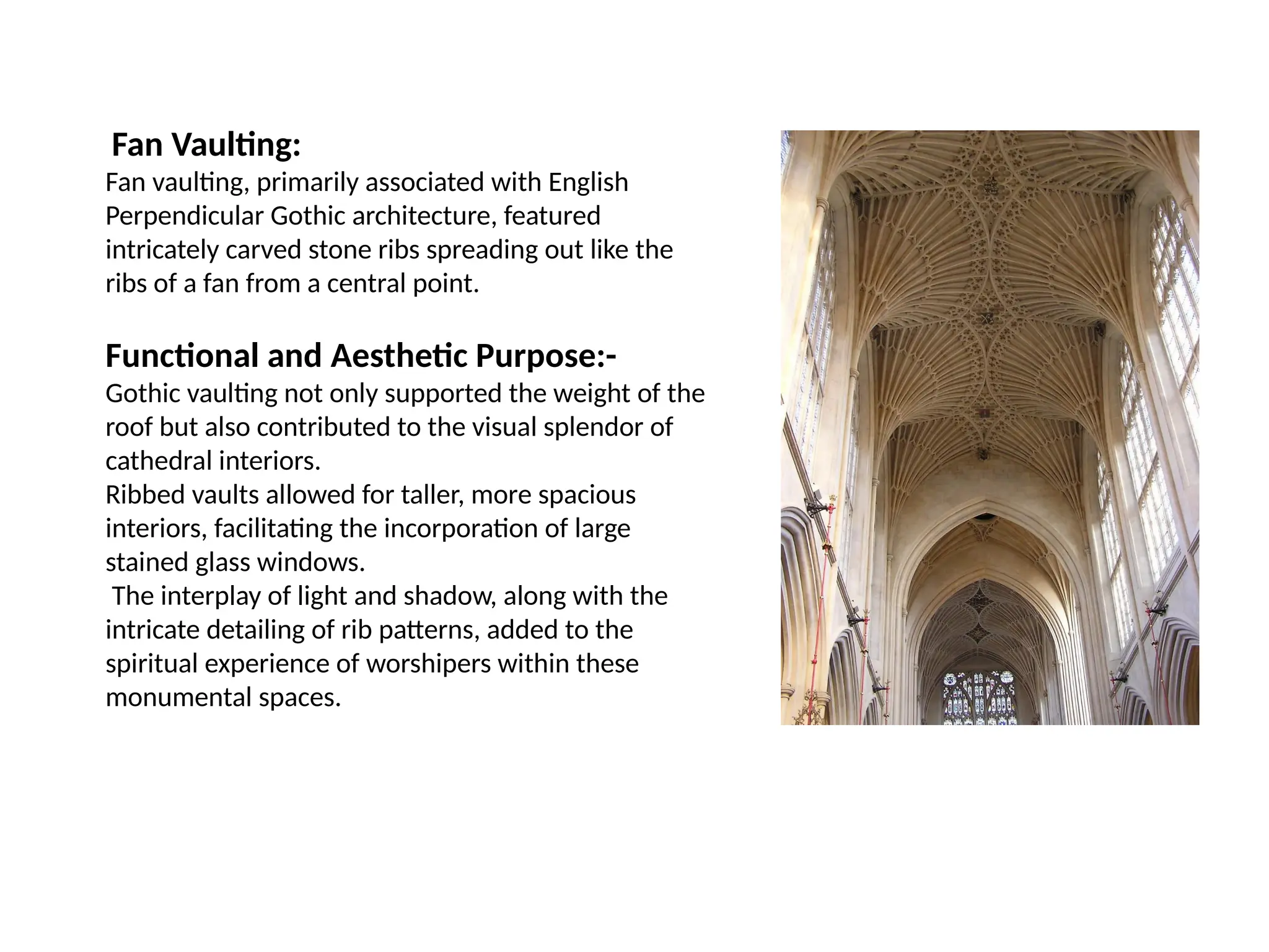 Fan Vaulting:
Fan vaulting, primarily associated with English
Perpendicular Gothic architecture, featured
intricately carved stone ribs spreading out like the
ribs of a fan from a central point.
Functional and Aesthetic Purpose:-
Gothic vaulting not only supported the weight of the
roof but also contributed to the visual splendor of
cathedral interiors.
Ribbed vaults allowed for taller, more spacious
interiors, facilitating the incorporation of large
stained glass windows.
The interplay of light and shadow, along with the
intricate detailing of rib patterns, added to the
spiritual experience of worshipers within these
monumental spaces.
 