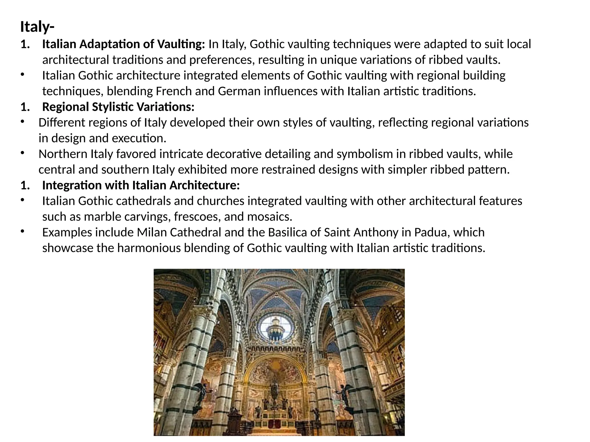 Italy-
1. Italian Adaptation of Vaulting: In Italy, Gothic vaulting techniques were adapted to suit local
architectural traditions and preferences, resulting in unique variations of ribbed vaults.
• Italian Gothic architecture integrated elements of Gothic vaulting with regional building
techniques, blending French and German influences with Italian artistic traditions.
1. Regional Stylistic Variations:
• Different regions of Italy developed their own styles of vaulting, reflecting regional variations
in design and execution.
• Northern Italy favored intricate decorative detailing and symbolism in ribbed vaults, while
central and southern Italy exhibited more restrained designs with simpler ribbed pattern.
1. Integration with Italian Architecture:
• Italian Gothic cathedrals and churches integrated vaulting with other architectural features
such as marble carvings, frescoes, and mosaics.
• Examples include Milan Cathedral and the Basilica of Saint Anthony in Padua, which
showcase the harmonious blending of Gothic vaulting with Italian artistic traditions.
 