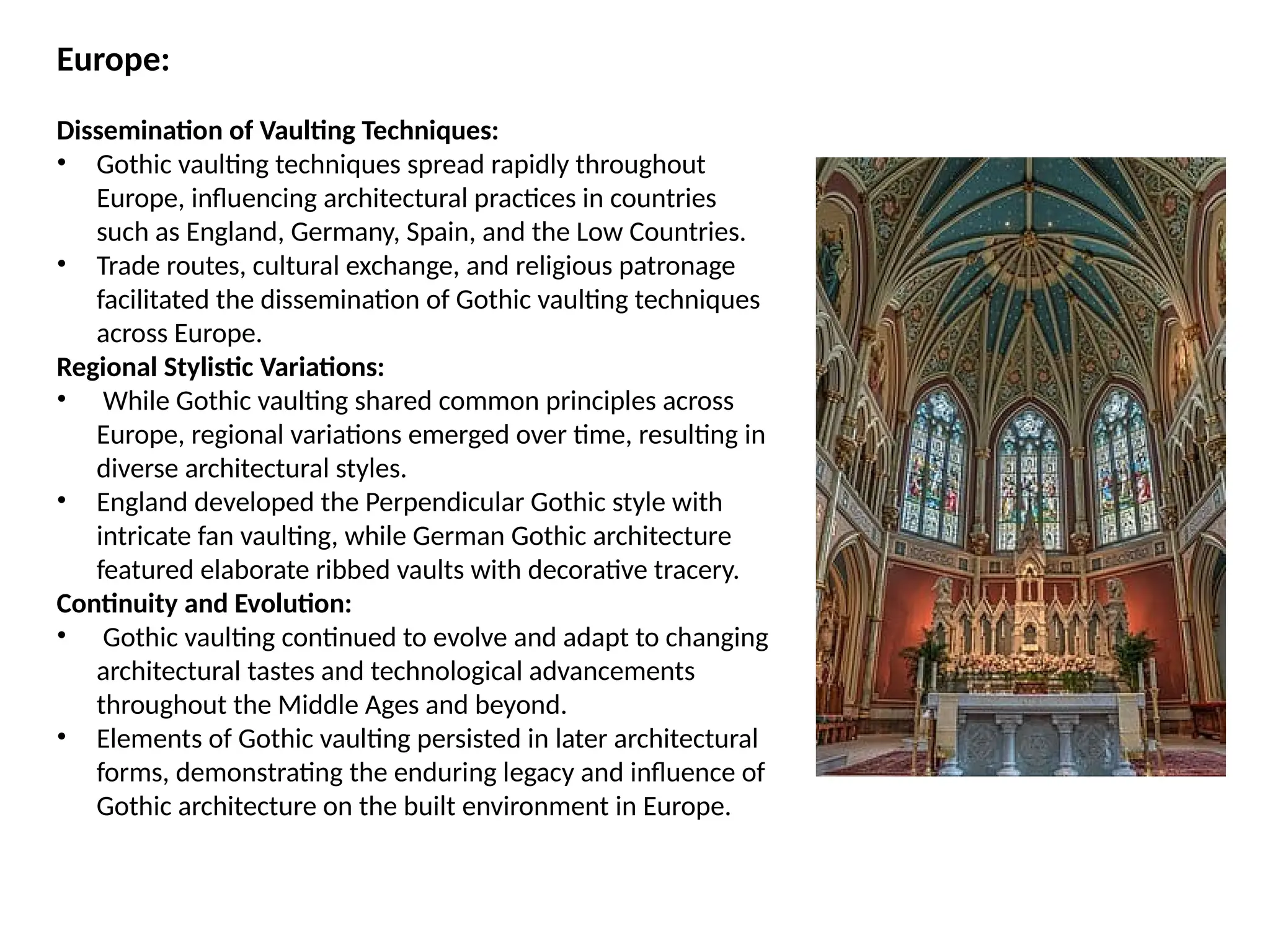 Europe:
Dissemination of Vaulting Techniques:
• Gothic vaulting techniques spread rapidly throughout
Europe, influencing architectural practices in countries
such as England, Germany, Spain, and the Low Countries.
• Trade routes, cultural exchange, and religious patronage
facilitated the dissemination of Gothic vaulting techniques
across Europe.
Regional Stylistic Variations:
• While Gothic vaulting shared common principles across
Europe, regional variations emerged over time, resulting in
diverse architectural styles.
• England developed the Perpendicular Gothic style with
intricate fan vaulting, while German Gothic architecture
featured elaborate ribbed vaults with decorative tracery.
Continuity and Evolution:
• Gothic vaulting continued to evolve and adapt to changing
architectural tastes and technological advancements
throughout the Middle Ages and beyond.
• Elements of Gothic vaulting persisted in later architectural
forms, demonstrating the enduring legacy and influence of
Gothic architecture on the built environment in Europe.
 