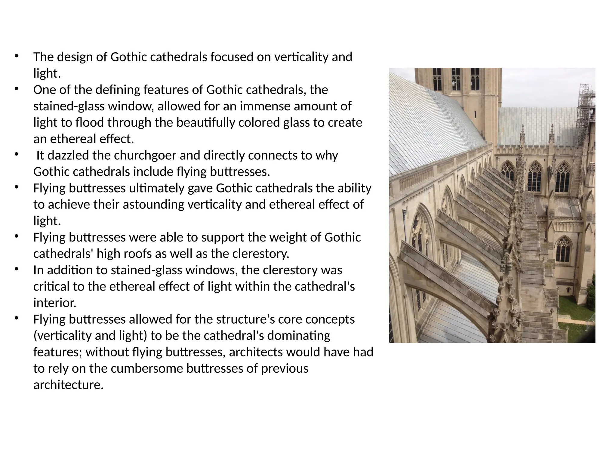 • The design of Gothic cathedrals focused on verticality and
light.
• One of the defining features of Gothic cathedrals, the
stained-glass window, allowed for an immense amount of
light to flood through the beautifully colored glass to create
an ethereal effect.
• It dazzled the churchgoer and directly connects to why
Gothic cathedrals include flying buttresses.
• Flying buttresses ultimately gave Gothic cathedrals the ability
to achieve their astounding verticality and ethereal effect of
light.
• Flying buttresses were able to support the weight of Gothic
cathedrals' high roofs as well as the clerestory.
• In addition to stained-glass windows, the clerestory was
critical to the ethereal effect of light within the cathedral's
interior.
• Flying buttresses allowed for the structure's core concepts
(verticality and light) to be the cathedral's dominating
features; without flying buttresses, architects would have had
to rely on the cumbersome buttresses of previous
architecture.
 