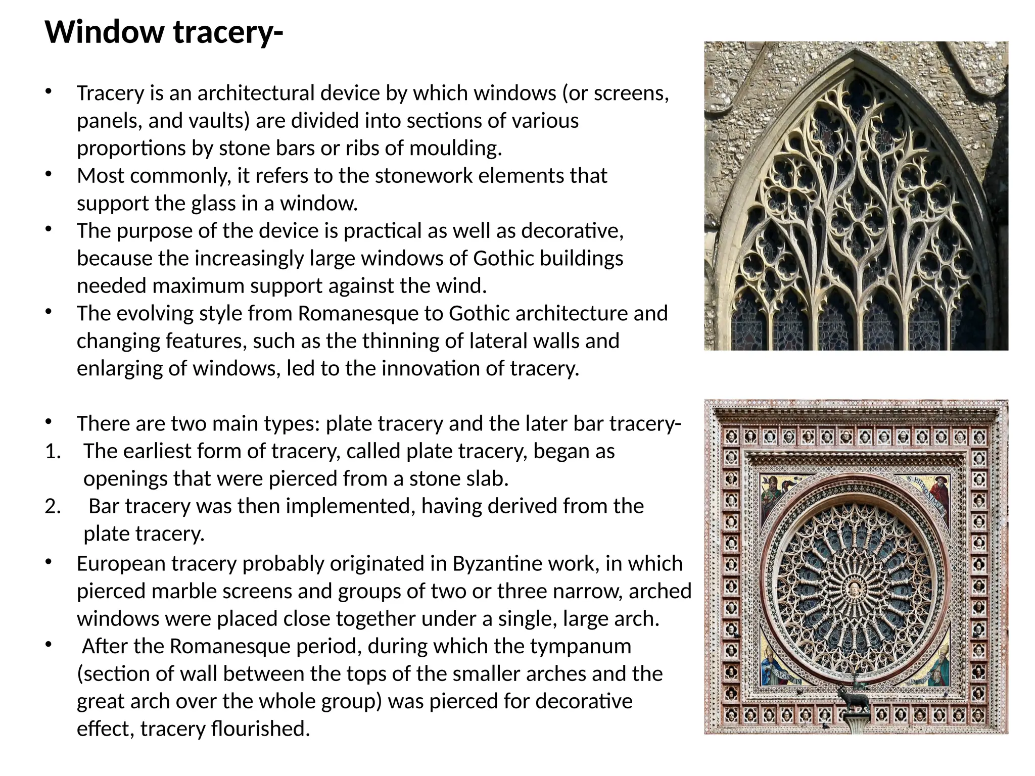 Window tracery-
• Tracery is an architectural device by which windows (or screens,
panels, and vaults) are divided into sections of various
proportions by stone bars or ribs of moulding.
• Most commonly, it refers to the stonework elements that
support the glass in a window.
• The purpose of the device is practical as well as decorative,
because the increasingly large windows of Gothic buildings
needed maximum support against the wind.
• The evolving style from Romanesque to Gothic architecture and
changing features, such as the thinning of lateral walls and
enlarging of windows, led to the innovation of tracery.
• There are two main types: plate tracery and the later bar tracery-
1. The earliest form of tracery, called plate tracery, began as
openings that were pierced from a stone slab.
2. Bar tracery was then implemented, having derived from the
plate tracery.
• European tracery probably originated in Byzantine work, in which
pierced marble screens and groups of two or three narrow, arched
windows were placed close together under a single, large arch.
• After the Romanesque period, during which the tympanum
(section of wall between the tops of the smaller arches and the
great arch over the whole group) was pierced for decorative
effect, tracery flourished.
 