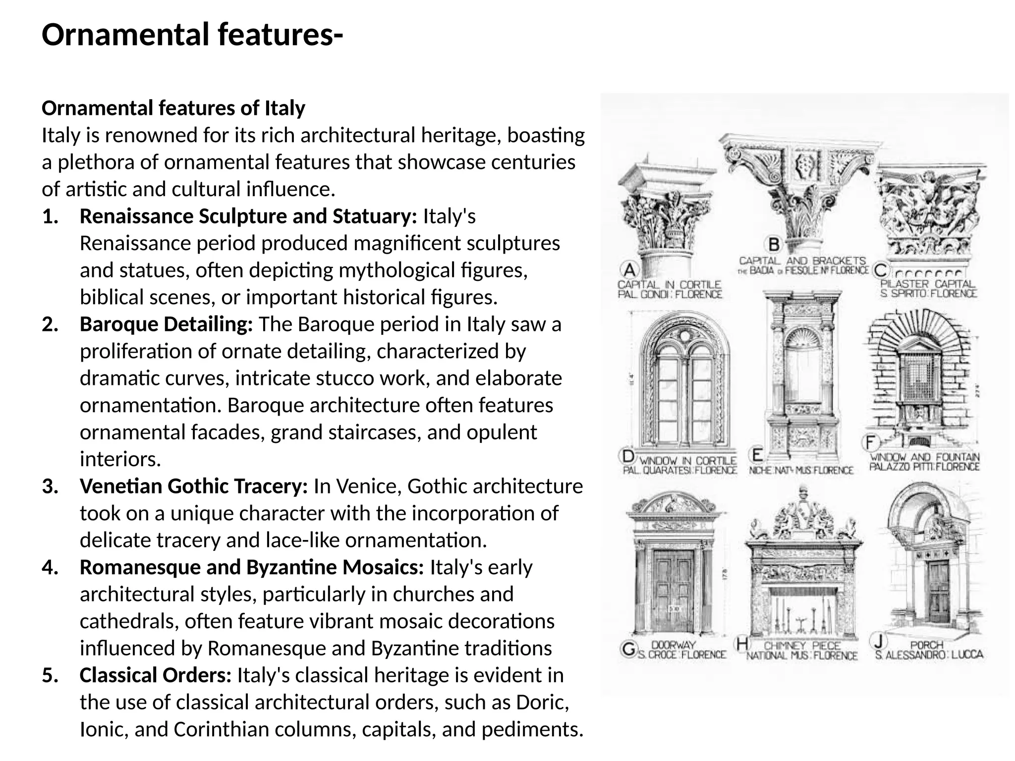 Ornamental features-
Ornamental features of Italy
Italy is renowned for its rich architectural heritage, boasting
a plethora of ornamental features that showcase centuries
of artistic and cultural influence.
1. Renaissance Sculpture and Statuary: Italy's
Renaissance period produced magnificent sculptures
and statues, often depicting mythological figures,
biblical scenes, or important historical figures.
2. Baroque Detailing: The Baroque period in Italy saw a
proliferation of ornate detailing, characterized by
dramatic curves, intricate stucco work, and elaborate
ornamentation. Baroque architecture often features
ornamental facades, grand staircases, and opulent
interiors.
3. Venetian Gothic Tracery: In Venice, Gothic architecture
took on a unique character with the incorporation of
delicate tracery and lace-like ornamentation.
4. Romanesque and Byzantine Mosaics: Italy's early
architectural styles, particularly in churches and
cathedrals, often feature vibrant mosaic decorations
influenced by Romanesque and Byzantine traditions
5. Classical Orders: Italy's classical heritage is evident in
the use of classical architectural orders, such as Doric,
Ionic, and Corinthian columns, capitals, and pediments.
 