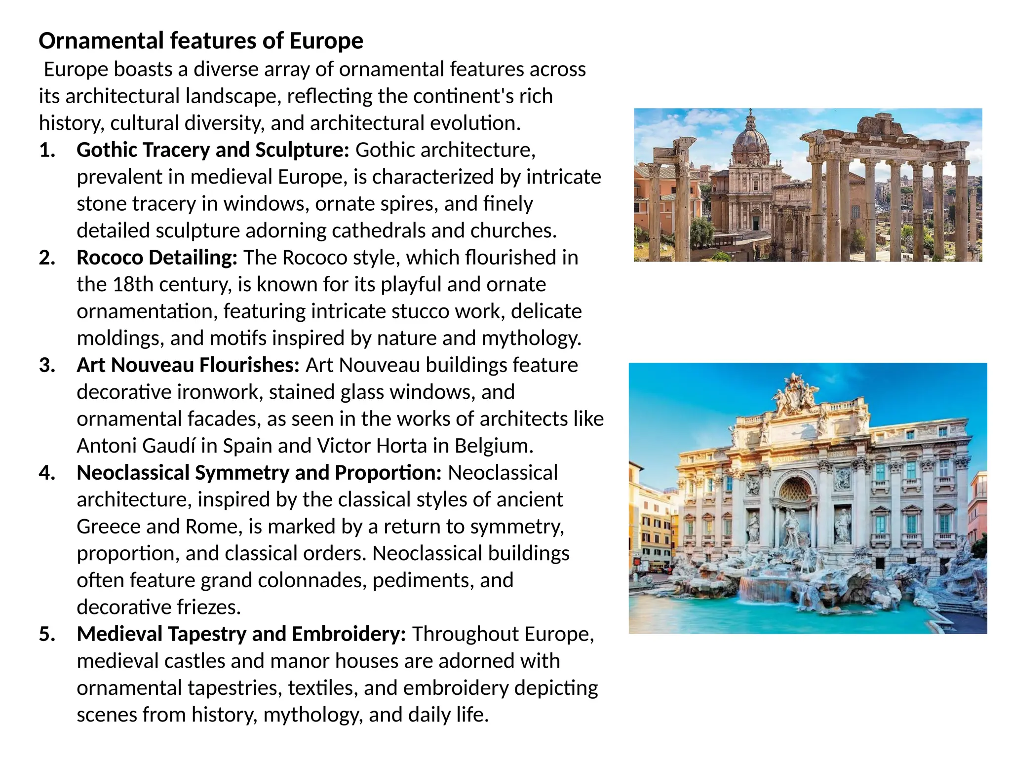 Ornamental features of Europe
Europe boasts a diverse array of ornamental features across
its architectural landscape, reflecting the continent's rich
history, cultural diversity, and architectural evolution.
1. Gothic Tracery and Sculpture: Gothic architecture,
prevalent in medieval Europe, is characterized by intricate
stone tracery in windows, ornate spires, and finely
detailed sculpture adorning cathedrals and churches.
2. Rococo Detailing: The Rococo style, which flourished in
the 18th century, is known for its playful and ornate
ornamentation, featuring intricate stucco work, delicate
moldings, and motifs inspired by nature and mythology.
3. Art Nouveau Flourishes: Art Nouveau buildings feature
decorative ironwork, stained glass windows, and
ornamental facades, as seen in the works of architects like
Antoni Gaudí in Spain and Victor Horta in Belgium.
4. Neoclassical Symmetry and Proportion: Neoclassical
architecture, inspired by the classical styles of ancient
Greece and Rome, is marked by a return to symmetry,
proportion, and classical orders. Neoclassical buildings
often feature grand colonnades, pediments, and
decorative friezes.
5. Medieval Tapestry and Embroidery: Throughout Europe,
medieval castles and manor houses are adorned with
ornamental tapestries, textiles, and embroidery depicting
scenes from history, mythology, and daily life.
 