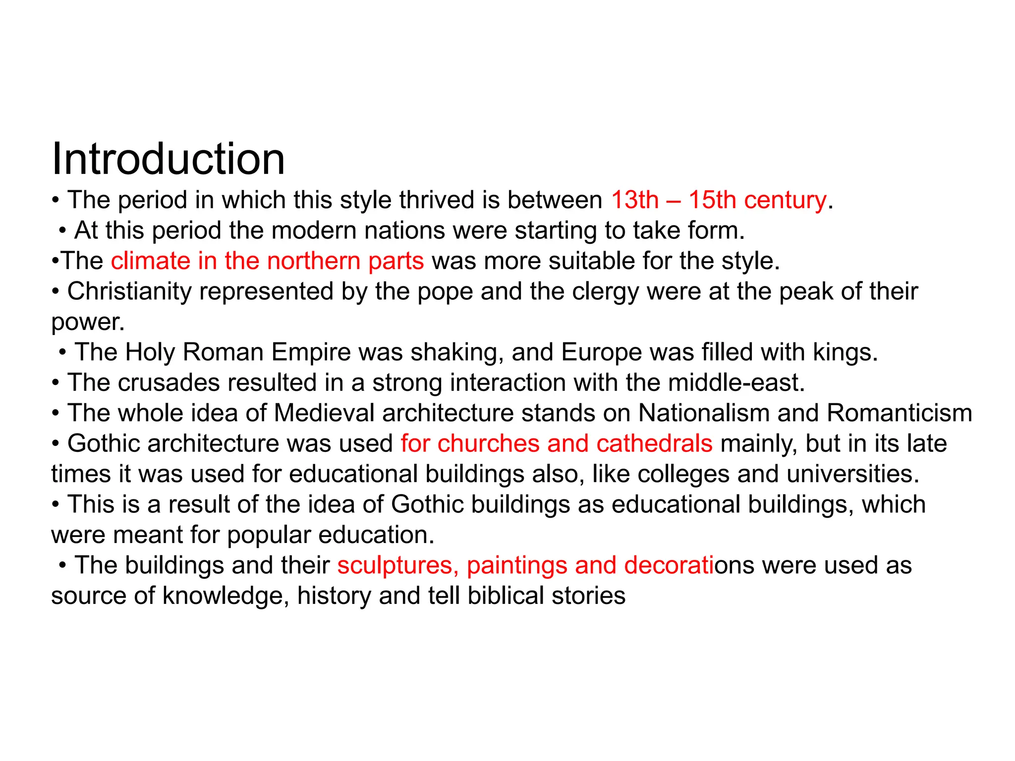 Introduction
• The period in which this style thrived is between 13th – 15th century.
• At this period the modern nations were starting to take form.
•The climate in the northern parts was more suitable for the style.
• Christianity represented by the pope and the clergy were at the peak of their
power.
• The Holy Roman Empire was shaking, and Europe was filled with kings.
• The crusades resulted in a strong interaction with the middle-east.
• The whole idea of Medieval architecture stands on Nationalism and Romanticism
• Gothic architecture was used for churches and cathedrals mainly, but in its late
times it was used for educational buildings also, like colleges and universities.
• This is a result of the idea of Gothic buildings as educational buildings, which
were meant for popular education.
• The buildings and their sculptures, paintings and decorations were used as
source of knowledge, history and tell biblical stories
 