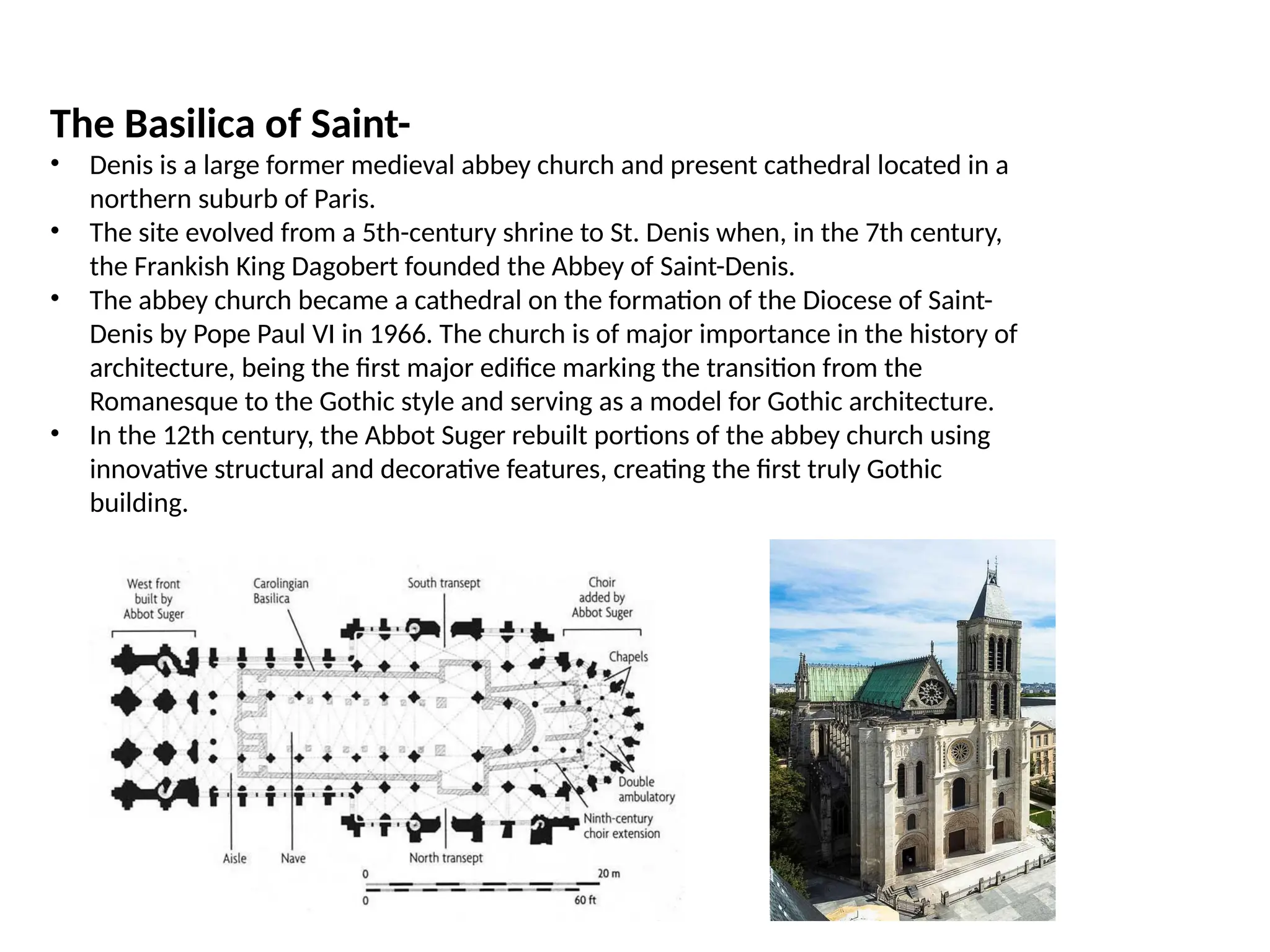 The Basilica of Saint-
• Denis is a large former medieval abbey church and present cathedral located in a
northern suburb of Paris.
• The site evolved from a 5th-century shrine to St. Denis when, in the 7th century,
the Frankish King Dagobert founded the Abbey of Saint-Denis.
• The abbey church became a cathedral on the formation of the Diocese of Saint-
Denis by Pope Paul VI in 1966. The church is of major importance in the history of
architecture, being the first major edifice marking the transition from the
Romanesque to the Gothic style and serving as a model for Gothic architecture.
• In the 12th century, the Abbot Suger rebuilt portions of the abbey church using
innovative structural and decorative features, creating the first truly Gothic
building.
 