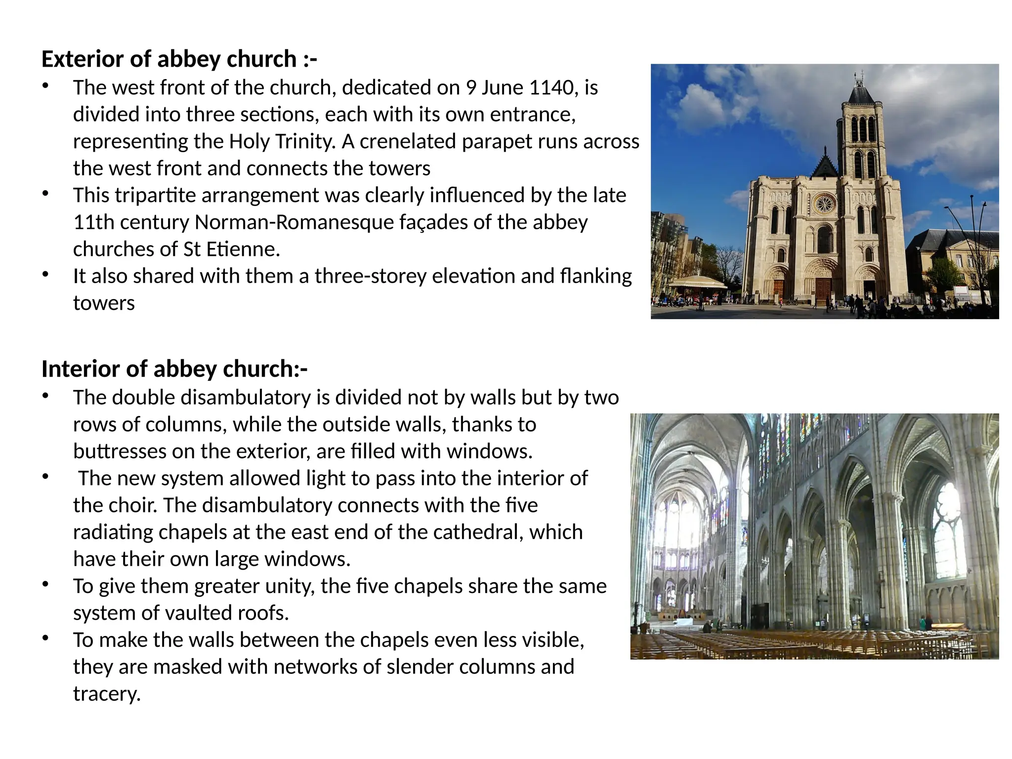 Exterior of abbey church :-
• The west front of the church, dedicated on 9 June 1140, is
divided into three sections, each with its own entrance,
representing the Holy Trinity. A crenelated parapet runs across
the west front and connects the towers
• This tripartite arrangement was clearly influenced by the late
11th century Norman-Romanesque façades of the abbey
churches of St Etienne.
• It also shared with them a three-storey elevation and flanking
towers
Interior of abbey church:-
• The double disambulatory is divided not by walls but by two
rows of columns, while the outside walls, thanks to
buttresses on the exterior, are filled with windows.
• The new system allowed light to pass into the interior of
the choir. The disambulatory connects with the five
radiating chapels at the east end of the cathedral, which
have their own large windows.
• To give them greater unity, the five chapels share the same
system of vaulted roofs.
• To make the walls between the chapels even less visible,
they are masked with networks of slender columns and
tracery.
 