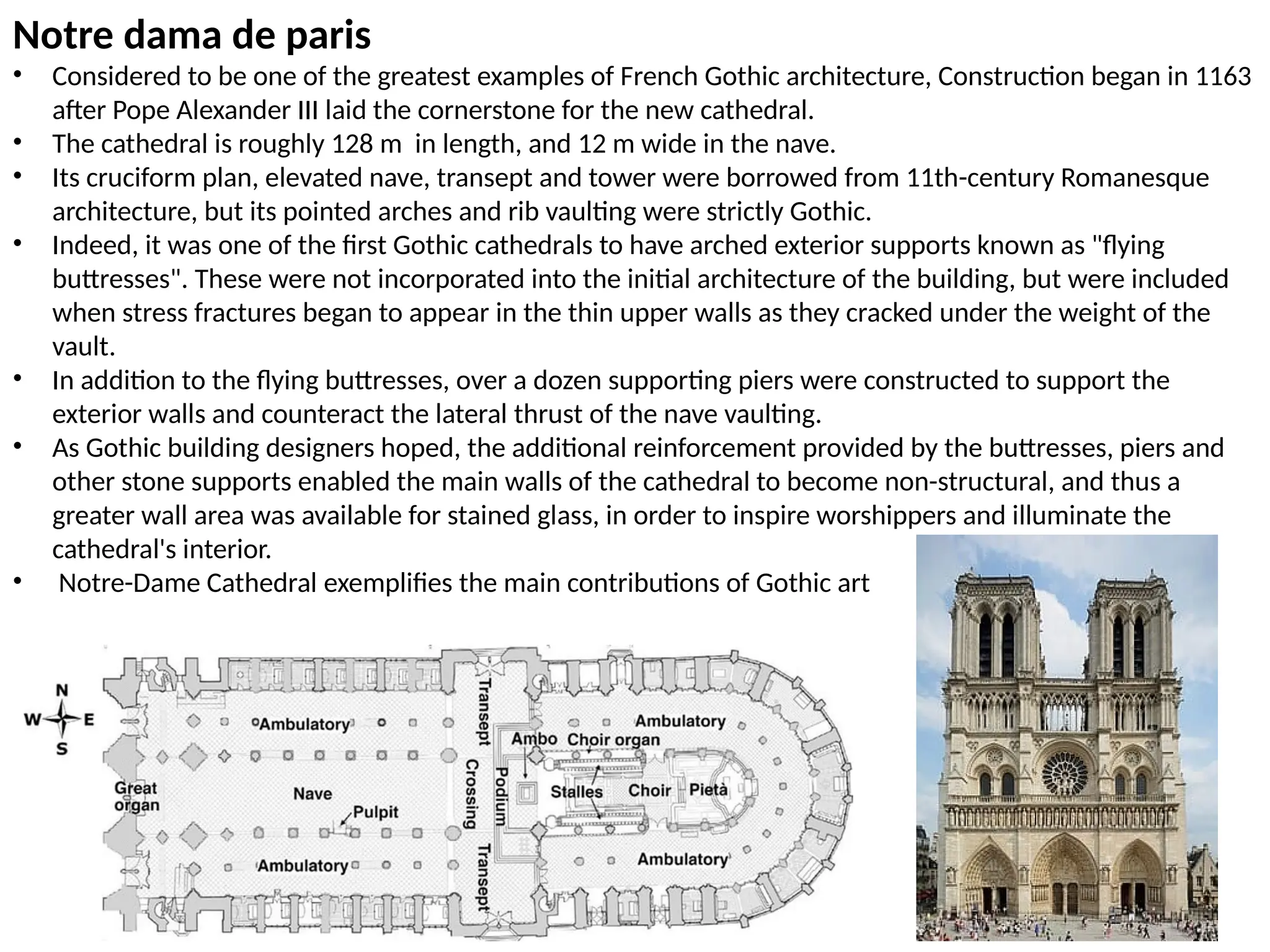 Notre dama de paris
• Considered to be one of the greatest examples of French Gothic architecture, Construction began in 1163
after Pope Alexander III laid the cornerstone for the new cathedral.
• The cathedral is roughly 128 m in length, and 12 m wide in the nave.
• Its cruciform plan, elevated nave, transept and tower were borrowed from 11th-century Romanesque
architecture, but its pointed arches and rib vaulting were strictly Gothic.
• Indeed, it was one of the first Gothic cathedrals to have arched exterior supports known as "flying
buttresses". These were not incorporated into the initial architecture of the building, but were included
when stress fractures began to appear in the thin upper walls as they cracked under the weight of the
vault.
• In addition to the flying buttresses, over a dozen supporting piers were constructed to support the
exterior walls and counteract the lateral thrust of the nave vaulting.
• As Gothic building designers hoped, the additional reinforcement provided by the buttresses, piers and
other stone supports enabled the main walls of the cathedral to become non-structural, and thus a
greater wall area was available for stained glass, in order to inspire worshippers and illuminate the
cathedral's interior.
• Notre-Dame Cathedral exemplifies the main contributions of Gothic art
 