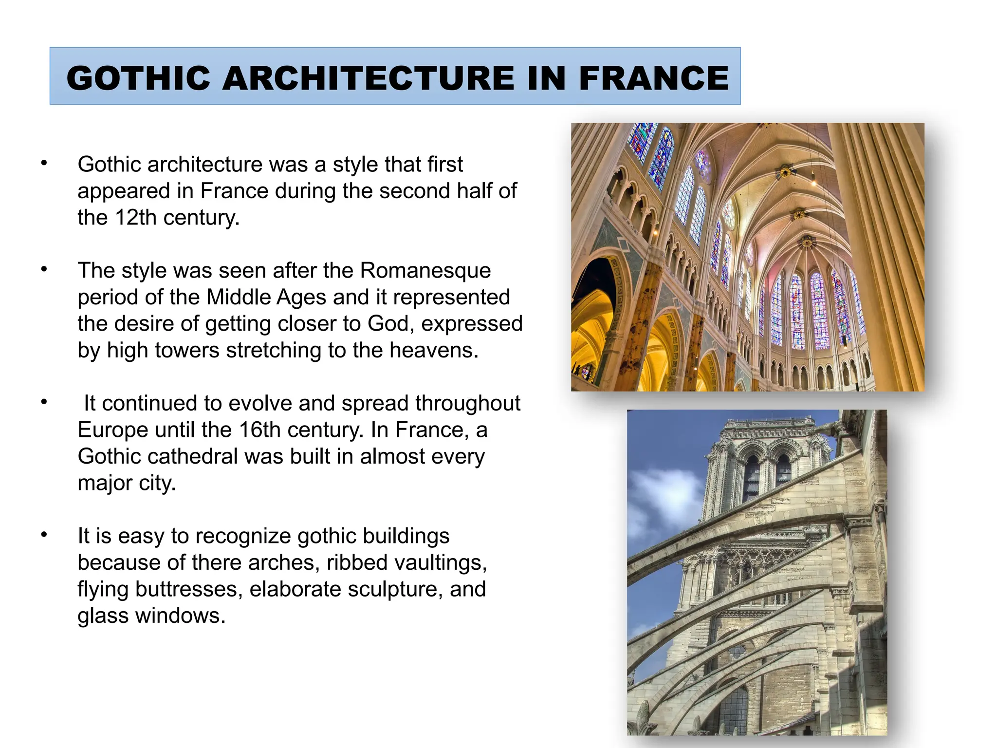 GOTHIC ARCHITECTURE IN FRANCE
• Gothic architecture was a style that first
appeared in France during the second half of
the 12th century.
• The style was seen after the Romanesque
period of the Middle Ages and it represented
the desire of getting closer to God, expressed
by high towers stretching to the heavens.
• It continued to evolve and spread throughout
Europe until the 16th century. In France, a
Gothic cathedral was built in almost every
major city.
• It is easy to recognize gothic buildings
because of there arches, ribbed vaultings,
flying buttresses, elaborate sculpture, and
glass windows.
 