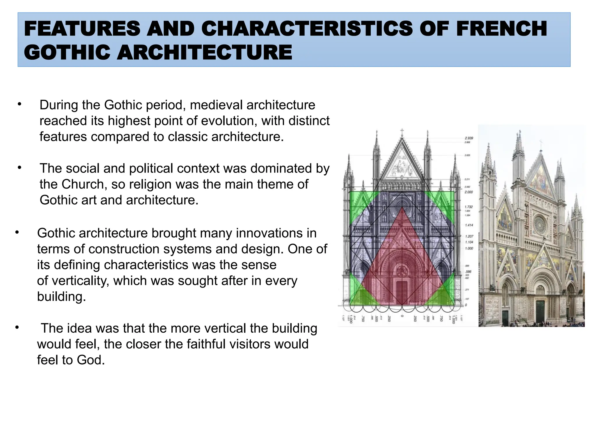 FEATURES AND CHARACTERISTICS OF FRENCH
GOTHIC ARCHITECTURE
• During the Gothic period, medieval architecture
reached its highest point of evolution, with distinct
features compared to classic architecture.
• The social and political context was dominated by
the Church, so religion was the main theme of
Gothic art and architecture.
• Gothic architecture brought many innovations in
terms of construction systems and design. One of
its defining characteristics was the sense
of verticality, which was sought after in every
building.
• The idea was that the more vertical the building
would feel, the closer the faithful visitors would
feel to God.
 