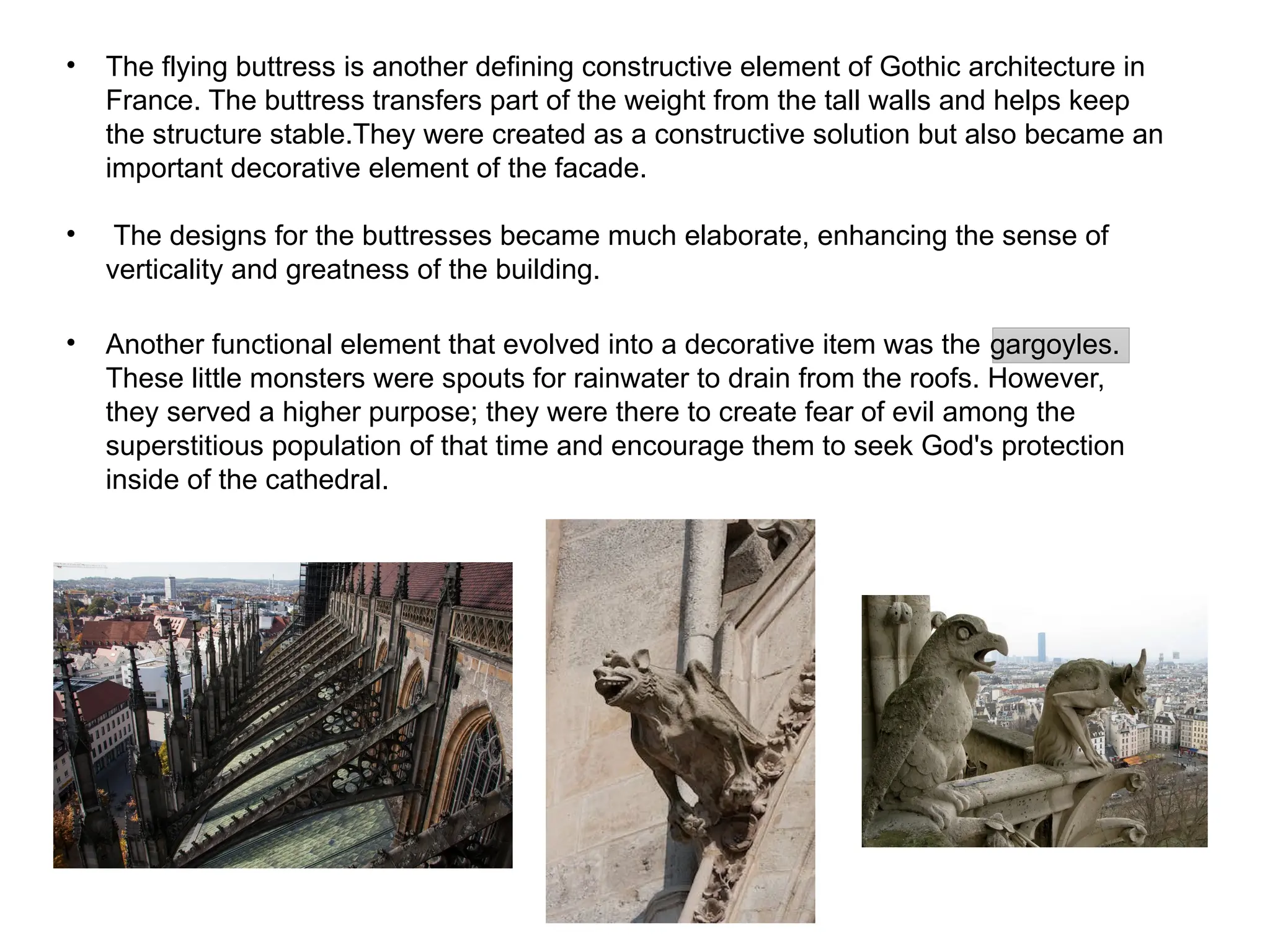 • The flying buttress is another defining constructive element of Gothic architecture in
France. The buttress transfers part of the weight from the tall walls and helps keep
the structure stable.They were created as a constructive solution but also became an
important decorative element of the facade.
• The designs for the buttresses became much elaborate, enhancing the sense of
verticality and greatness of the building.
• Another functional element that evolved into a decorative item was the gargoyles.
These little monsters were spouts for rainwater to drain from the roofs. However,
they served a higher purpose; they were there to create fear of evil among the
superstitious population of that time and encourage them to seek God's protection
inside of the cathedral.
 
