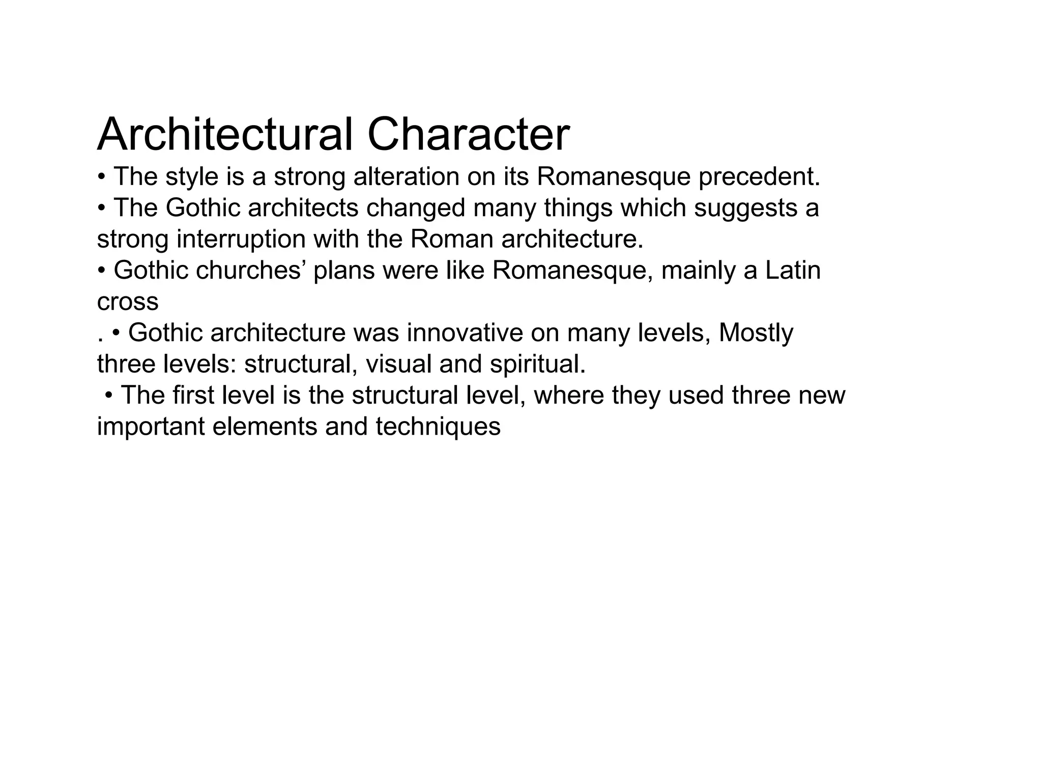 Architectural Character
• The style is a strong alteration on its Romanesque precedent.
• The Gothic architects changed many things which suggests a
strong interruption with the Roman architecture.
• Gothic churches’ plans were like Romanesque, mainly a Latin
cross
. • Gothic architecture was innovative on many levels, Mostly
three levels: structural, visual and spiritual.
• The first level is the structural level, where they used three new
important elements and techniques
 