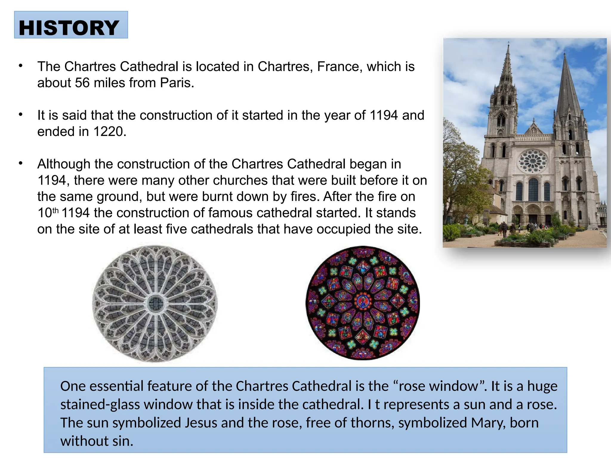 HISTORY
• The Chartres Cathedral is located in Chartres, France, which is
about 56 miles from Paris.
• It is said that the construction of it started in the year of 1194 and
ended in 1220.
• Although the construction of the Chartres Cathedral began in
1194, there were many other churches that were built before it on
the same ground, but were burnt down by fires. After the fire on
10th
1194 the construction of famous cathedral started. It stands
on the site of at least five cathedrals that have occupied the site.
One essential feature of the Chartres Cathedral is the “rose window”. It is a huge
stained-glass window that is inside the cathedral. I t represents a sun and a rose.
The sun symbolized Jesus and the rose, free of thorns, symbolized Mary, born
without sin.
 