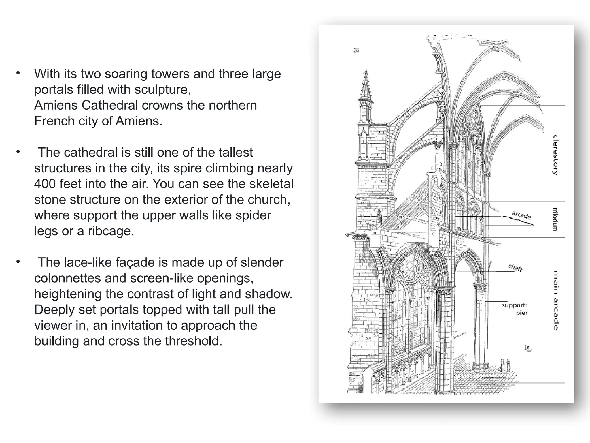 • With its two soaring towers and three large
portals filled with sculpture,
Amiens Cathedral crowns the northern
French city of Amiens.
• The cathedral is still one of the tallest
structures in the city, its spire climbing nearly
400 feet into the air. You can see the skeletal
stone structure on the exterior of the church,
where support the upper walls like spider
legs or a ribcage.
• The lace-like façade is made up of slender
colonnettes and screen-like openings,
heightening the contrast of light and shadow.
Deeply set portals topped with tall pull the
viewer in, an invitation to approach the
building and cross the threshold.
 