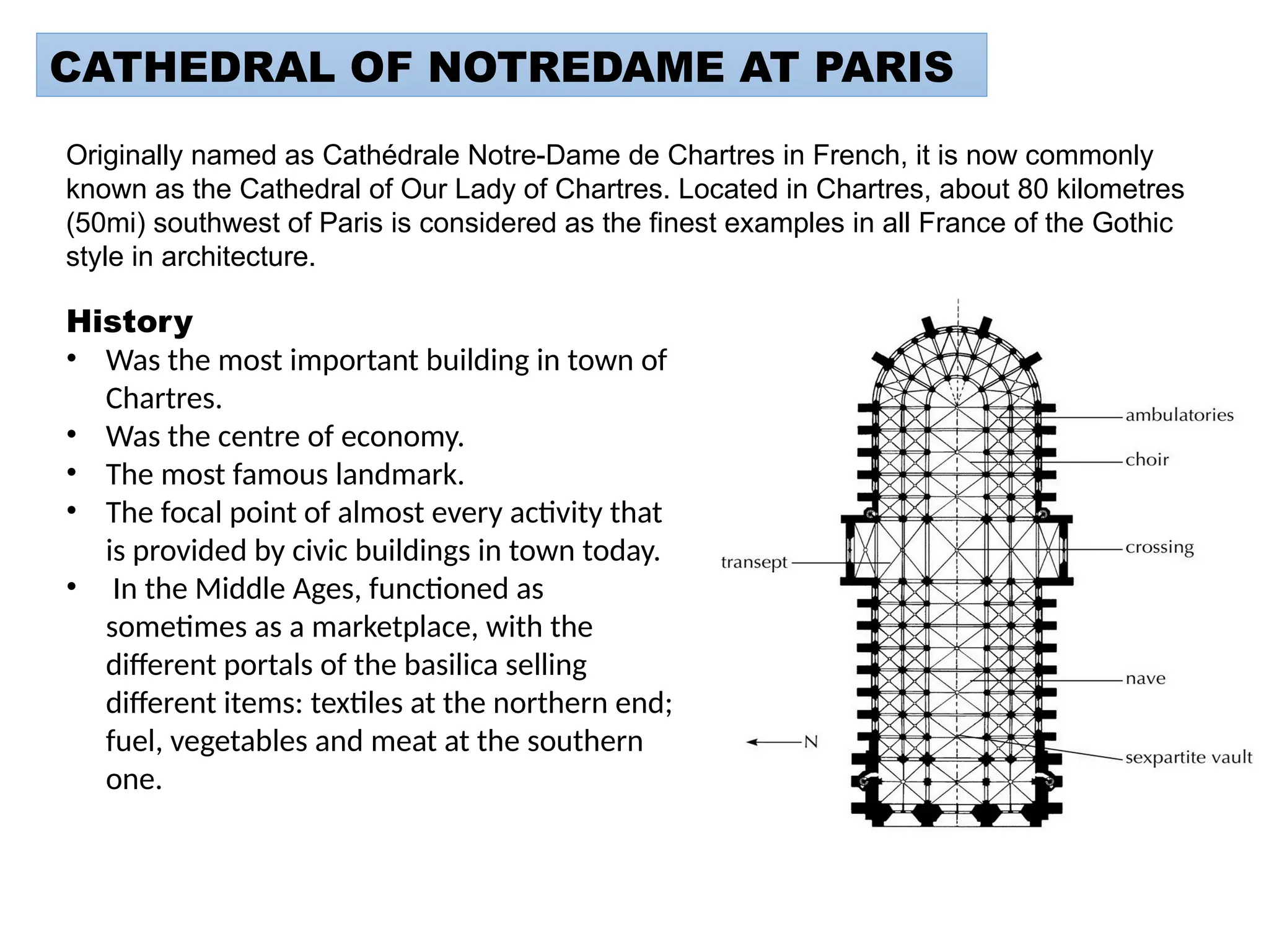 CATHEDRAL OF NOTREDAME AT PARIS
Originally named as Cathédrale Notre-Dame de Chartres in French, it is now commonly
known as the Cathedral of Our Lady of Chartres. Located in Chartres, about 80 kilometres
(50mi) southwest of Paris is considered as the finest examples in all France of the Gothic
style in architecture.
History
• Was the most important building in town of
Chartres.
• Was the centre of economy.
• The most famous landmark.
• The focal point of almost every activity that
is provided by civic buildings in town today.
• In the Middle Ages, functioned as
sometimes as a marketplace, with the
different portals of the basilica selling
different items: textiles at the northern end;
fuel, vegetables and meat at the southern
one.
 