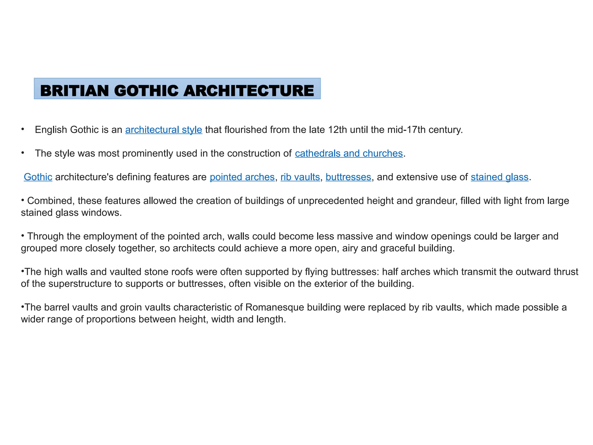 BRITIAN GOTHIC ARCHITECTURE
• English Gothic is an architectural style that flourished from the late 12th until the mid-17th century.
• The style was most prominently used in the construction of cathedrals and churches.
Gothic architecture's defining features are pointed arches, rib vaults, buttresses, and extensive use of stained glass.
• Combined, these features allowed the creation of buildings of unprecedented height and grandeur, filled with light from large
stained glass windows.
• Through the employment of the pointed arch, walls could become less massive and window openings could be larger and
grouped more closely together, so architects could achieve a more open, airy and graceful building.
•The high walls and vaulted stone roofs were often supported by flying buttresses: half arches which transmit the outward thrust
of the superstructure to supports or buttresses, often visible on the exterior of the building.
•The barrel vaults and groin vaults characteristic of Romanesque building were replaced by rib vaults, which made possible a
wider range of proportions between height, width and length.
 