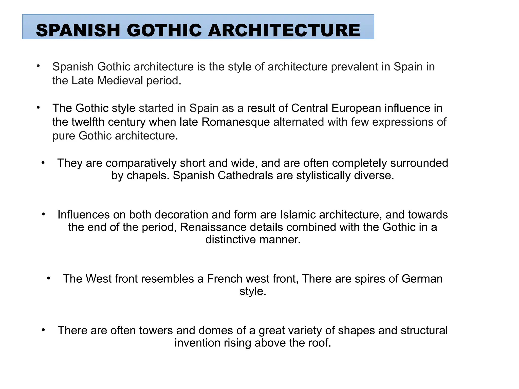 • They are comparatively short and wide, and are often completely surrounded
by chapels. Spanish Cathedrals are stylistically diverse.
• Influences on both decoration and form are Islamic architecture, and towards
the end of the period, Renaissance details combined with the Gothic in a
distinctive manner.
• The West front resembles a French west front, There are spires of German
style.
• There are often towers and domes of a great variety of shapes and structural
invention rising above the roof.
SPANISH GOTHIC ARCHITECTURE
• Spanish Gothic architecture is the style of architecture prevalent in Spain in
the Late Medieval period.
• The Gothic style started in Spain as a result of Central European influence in
the twelfth century when late Romanesque alternated with few expressions of
pure Gothic architecture.
 